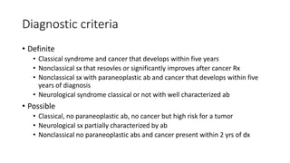 Diagnostic criteria
• Definite
• Classical syndrome and cancer that develops within five years
• Nonclassical sx that resovles or significantly improves after cancer Rx
• Nonclassical sx with paraneoplastic ab and cancer that develops within five
years of diagnosis
• Neurological syndrome classical or not with well characterized ab
• Possible
• Classical, no paraneoplastic ab, no cancer but high risk for a tumor
• Neurological sx partially characterized by ab
• Nonclassical no paraneoplastic abs and cancer present within 2 yrs of dx
 