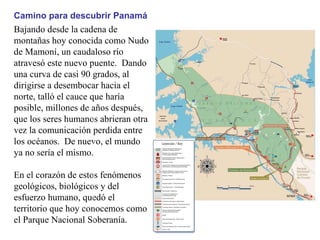 Bajando desde la cadena de montañas hoy conocida como Nudo de Mamoní, un caudaloso río atravesó este nuevo puente.  Dando una curva de casi 90 grados, al dirigirse a desembocar hacia el norte, talló el cauce que haría posible, millones de años después, que los seres humanos abrieran otra vez la comunicación perdida entre los océanos.  De nuevo, el mundo ya no sería el mismo. En el corazón de estos fenómenos geológicos, biológicos y del esfuerzo humano, quedó el territorio que hoy conocemos como el Parque Nacional Soberanía. Camino para descubrir Panamá 