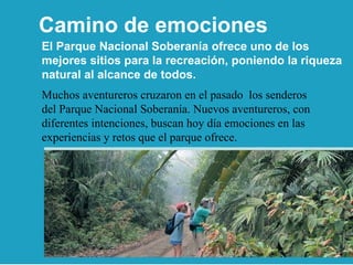 El Parque Nacional Soberanía ofrece uno de los mejores sitios para la recreación, poniendo la riqueza natural al alcance de todos. Muchos aventureros cruzaron en el pasado  los senderos del Parque Nacional Soberanía. Nuevos aventureros, con diferentes intenciones, buscan hoy día emociones en las experiencias y retos que el parque ofrece. Camino de emociones 