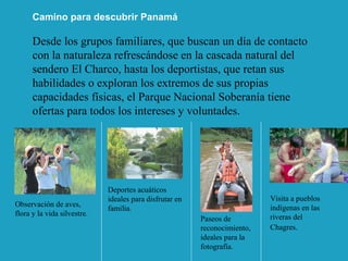 Desde los grupos familiares, que buscan un día de contacto con la naturaleza refrescándose en la cascada natural del sendero El Charco, hasta los deportistas, que retan sus habilidades o exploran los extremos de sus propias capacidades físicas, el Parque Nacional Soberanía tiene ofertas para todos los intereses y voluntades.  Observación de aves, flora y la vida silvestre. Deportes acuáticos ideales para disfrutar en familia. Paseos de reconocimiento, ideales para la fotografía. Visita a pueblos indígenas en las riveras del Chagres . Camino para descubrir Panamá 