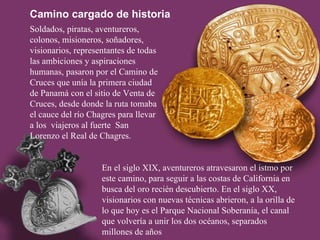 Soldados, piratas, aventureros, colonos, misioneros, soñadores, visionarios, representantes de todas las ambiciones y aspiraciones humanas, pasaron por el Camino de Cruces que unía la primera ciudad de Panamá con el sitio de Venta de Cruces, desde donde la ruta tomaba el cauce del río Chagres para llevar a los  viajeros al fuerte  San Lorenzo el Real de Chagres. Camino cargado de historia En el siglo XIX, aventureros atravesaron el istmo por este camino, para seguir a las costas de California en busca del oro recién descubierto. En el siglo XX, visionarios con nuevas técnicas abrieron, a la orilla de lo que hoy es el Parque Nacional Soberanía, el canal que volvería a unir los dos océanos, separados millones de años 