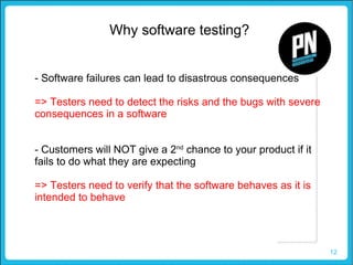 12
Why software testing?
- Software failures can lead to disastrous consequences
=> Testers need to detect the risks and the bugs with severe
consequences in a software
- Customers will NOT give a 2nd
chance to your product if it
fails to do what they are expecting
=> Testers need to verify that the software behaves as it is
intended to behave
 