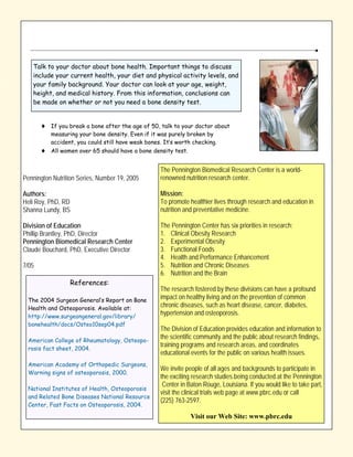 Talk to your doctor about bone health. Important things to discuss
   include your current health, your diet and physical activity levels, and
   your family background. Your doctor can look at your age, weight,
   height, and medical history. From this information, conclusions can
   be made on whether or not you need a bone density test.


       ♦ If you break a bone after the age of 50, talk to your doctor about
         measuring your bone density. Even if it was purely broken by
         accident, you could still have weak bones. It’s worth checking.
       ♦ All women over 65 should have a bone density test.

                                                   The Pennington Biomedical Research Center is a world-
Pennington Nutrition Series, Number 19, 2005       renowned nutrition research center.

Authors:                                           Mission:
Heli Roy, PhD, RD                                  To promote healthier lives through research and education in
Shanna Lundy, BS                                   nutrition and preventative medicine.

Division of Education                              The Pennington Center has six priorities in research:
Phillip Brantley, PhD, Director                    1. Clinical Obesity Research
Pennington Biomedical Research Center              2. Experimental Obesity
Claude Bouchard, PhD, Executive Director           3. Functional Foods
                                                   4. Health and Performance Enhancement
7/05                                               5. Nutrition and Chronic Diseases
                                                   6. Nutrition and the Brain
                 References:
                                                   The research fostered by these divisions can have a profound
 The 2004 Surgeon General’s Report on Bone
                                                   impact on healthy living and on the prevention of common
 Health and Osteoporosis. Available at:
                                                   chronic diseases, such as heart disease, cancer, diabetes,
 http://www.surgeongeneral.gov/library/
                                                   hypertension and osteoporosis.
 bonehealth/docs/Osteo10sep04.pdf
                                                   The Division of Education provides education and information to
 American College of Rheumatology, Osteopo-
                                                   the scientific community and the public about research findings,
                                                   training programs and research areas, and coordinates
 rosis fact sheet, 2004.
                                                   educational events for the public on various health issues.
 American Academy of Orthopedic Surgeons,
                                                   We invite people of all ages and backgrounds to participate in
 Warning signs of osteoporosis, 2000.
                                                   the exciting research studies being conducted at the Pennington
                                                    Center in Baton Rouge, Louisiana. If you would like to take part,
 National Institutes of Health, Osteoporosis
                                                   visit the clinical trials web page at www.pbrc.edu or call
 and Related Bone Diseases National Resource
                                                   (225) 763-2597.
 Center, Fast Facts on Osteoporosis, 2004.

                                                               Visit our Web Site: www.pbrc.edu
 