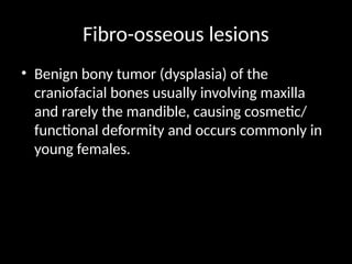 Fibro-osseous lesions
• Benign bony tumor (dysplasia) of the
craniofacial bones usually involving maxilla
and rarely the mandible, causing cosmetic/
functional deformity and occurs commonly in
young females.
 