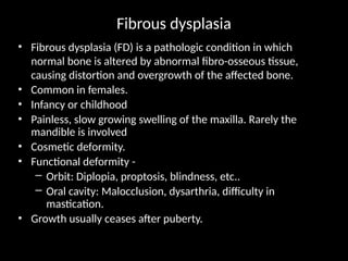 Fibrous dysplasia
• Fibrous dysplasia (FD) is a pathologic condition in which
normal bone is altered by abnormal fibro-osseous tissue,
causing distortion and overgrowth of the affected bone.
• Common in females.
• Infancy or childhood
• Painless, slow growing swelling of the maxilla. Rarely the
mandible is involved
• Cosmetic deformity.
• Functional deformity -
– Orbit: Diplopia, proptosis, blindness, etc..
– Oral cavity: Malocclusion, dysarthria, difficulty in
mastication.
• Growth usually ceases after puberty.
 