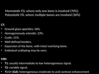 CT:
• Ground-glass opacities: 56%.
• Homogeneously sclerotic: 23%.
• Cystic: 21%.
• Well-defined borders.
• Expansion of the bone, with intact overlying bone.
• Endosteal scalloping may be seen.
MRI:
• T1: usually intermediate to low heterogeneous signal.
• T2: variable signal.
• T1 C+ (Gd): heterogeneous moderate to avid contrast enhancement
Monostotic FD, where only one bone is involved (70%);
Polyostotic FD, where multiple bones are involved (30%)
 