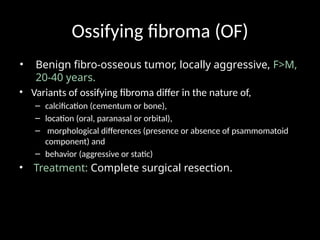 Ossifying fibroma (OF)
• Benign fibro-osseous tumor, locally aggressive, F>M,
20-40 years.
• Variants of ossifying fibroma differ in the nature of,
– calcification (cementum or bone),
– location (oral, paranasal or orbital),
– morphological differences (presence or absence of psammomatoid
component) and
– behavior (aggressive or static)
• Treatment: Complete surgical resection.
 