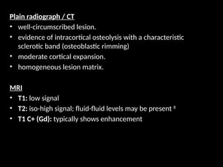 Plain radiograph / CT
• well-circumscribed lesion.
• evidence of intracortical osteolysis with a characteristic
sclerotic band (osteoblastic rimming)
• moderate cortical expansion.
• homogeneous lesion matrix.
MRI
• T1: low signal
• T2: iso-high signal; fluid-fluid levels may be present 8
• T1 C+ (Gd): typically shows enhancement
 