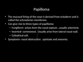Papilloma
• The mucosal lining of the nose is derived from ectoderm and is
called the schnederian membrane.
• Can give rise to three types of papilloma:
– Fungiform- arises from the nasal septum , usually anteriorly.
– Inverted- commonest. Usually arise from lateral nasal wall.
– Cylindrical cell.
• Symptoms- nasal obstruction , epistaxis and anosmia.
 