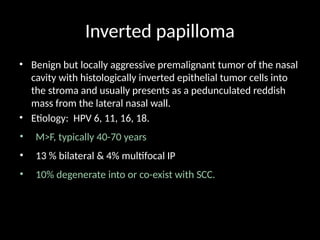 Inverted papilloma
• Benign but locally aggressive premalignant tumor of the nasal
cavity with histologically inverted epithelial tumor cells into
the stroma and usually presents as a pedunculated reddish
mass from the lateral nasal wall.
• Etiology: HPV 6, 11, 16, 18.
• M>F, typically 40-70 years
• 13 % bilateral & 4% multifocal IP
• 10% degenerate into or co-exist with SCC.
 