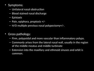 • Symptoms:
– Unilateral nasal obstruction
– Blood stained nasal discharge
– Epistaxis
– Pain, epiphora, proptosis +/-
– H/O multiple previous nasal polypectomy+/-.
• Gross pathology:
– Firm, polypoidal and more vascular than inflammatory polyps.
– Commonly arises from the lateral nasal wall, usually in the region
of the middle meatus and middle turbinate
– Extension into the maxillary and ethmoid sinuses and orbit is
common.
 