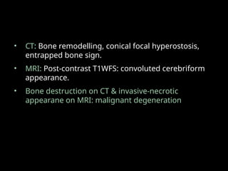 • CT: Bone remodelling, conical focal hyperostosis,
entrapped bone sign.
• MRI: Post-contrast T1WFS: convoluted cerebriform
appearance.
• Bone destruction on CT & invasive-necrotic
appearane on MRI: malignant degeneration
 