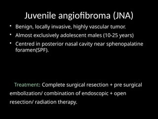 Juvenile angiofibroma (JNA)
• Benign, locally invasive, highly vascular tumor.
• Almost exclusively adolescent males (10-25 years)
• Centred in posterior nasal cavity near sphenopalatine
foramen(SPF).
Treatment: Complete surgical resection + pre surgical
embolization/ combination of endoscopic + open
resection/ radiation therapy.
 