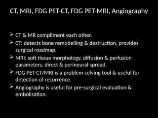 CT, MRI, FDG PET-CT, FDG PET-MRI, Angiography
 CT & MR compliment each other.
 CT: detects bone remodelling & destruction, provides
surgical roadmap.
 MRI: soft tissue morphology, diffusion & perfusion
parameters, direct & perineural spread.
 FDG PET-CT/MRI is a problem solving tool & useful for
detection of recurrence.
 Angiography is useful for pre-surgical evaluation &
embolisation.
 