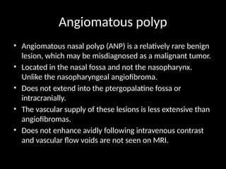 Angiomatous polyp
• Angiomatous nasal polyp (ANP) is a relatively rare benign
lesion, which may be misdiagnosed as a malignant tumor.
• Located in the nasal fossa and not the nasopharynx.
Unlike the nasopharyngeal angiofibroma.
• Does not extend into the ptergopalatine fossa or
intracranially.
• The vascular supply of these lesions is less extensive than
angiofibromas.
• Does not enhance avidly following intravenous contrast
and vascular flow voids are not seen on MRI.
 