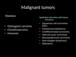 Malignant tumors
Osseous
• Osteogenic sarcoma
• Chondrosarcoma
• Metastasis
Epithelial and other soft tissue
structure
• Squamous cell carcinoma
(SCC)
• Esthesioneurobalstoma
• Undifferentiated carcinoma
• Adenoid cystic carcinoma
• Mucoepidermoid carcinoma
• Non-Hodgkin lymphoma
• Melanoma
 