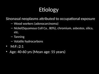 Etiology
Sinonasal neoplasms attributed to occupational exposure
– Wood workers (adenocarcinoma)
– Nickel(Squamous Cell Ca., 80%), chromium, asbestos, silica,
etc.
– Tanning
– Volatile hydrocarbons
• M:F::2:1
• Age: 40-60 yrs (Mean age: 55 years)
 