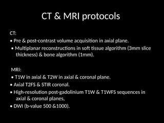 CT & MRI protocols
CT:
• Pre & post-contrast volume acquisition in axial plane.
• Multiplanar reconstructions in soft tissue algorithm (3mm slice
thickness) & bone algorithm (1mm).
MRI:
• T1W in axial & T2W in axial & coronal plane.
• Axial T2FS & STIR coronal.
• High-resolution post-gadolinium T1W & T1WFS sequences in
axial & coronal planes,
• DWI (b-value 500 &1000).
 