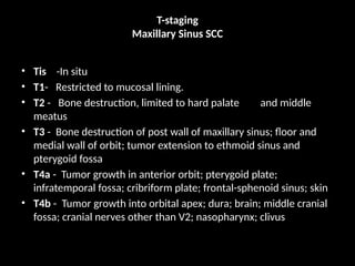 T-staging
Maxillary Sinus SCC
• Tis -In situ
• T1- Restricted to mucosal lining.
• T2 - Bone destruction, limited to hard palate and middle
meatus
• T3 - Bone destruction of post wall of maxillary sinus; floor and
medial wall of orbit; tumor extension to ethmoid sinus and
pterygoid fossa
• T4a - Tumor growth in anterior orbit; pterygoid plate;
infratemporal fossa; cribriform plate; frontal-sphenoid sinus; skin
• T4b - Tumor growth into orbital apex; dura; brain; middle cranial
fossa; cranial nerves other than V2; nasopharynx; clivus
 