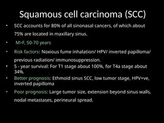 Squamous cell carcinoma (SCC)
• SCC accounts for 80% of all sinonasal cancers, of which about
75% are located in maxillary sinus.
• M>F, 50-70 years
• Risk factors: Noxious fume inhalation/ HPV/ inverted papilloma/
previous radiation/ immunosuppression.
• 5 - year survival: For T1 stage about 100%, for T4a stage about
34%.
• Better prognosis: Ethmoid sinus SCC, low tumor stage, HPV+ve,
inverted papilloma
• Poor prognosis: Large tumor size, extension beyond sinus walls,
nodal metastases, perineural spread.
 