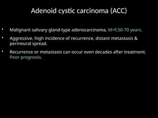 Adenoid cystic carcinoma (ACC)
• Malignant salivary gland-type adenocarcinoma, M>F,50-70 years.
• Aggressive, high incidence of recurrence, distant metastasis &
perineural spread.
• Recurrence or metastasis can occur even decades after treatment.
Poor prognosis.
 