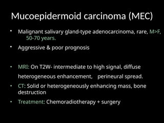 Mucoepidermoid carcinoma (MEC)
• Malignant salivary gland-type adenocarcinoma, rare, M>F,
50-70 years.
• Aggressive & poor prognosis
• MRI: On T2W- intermediate to high signal, diffuse
heterogeneous enhancement, perineural spread.
• CT: Solid or heterogeneously enhancing mass, bone
destruction
• Treatment: Chemoradiotherapy + surgery
 