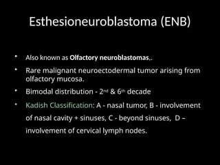 Esthesioneuroblastoma (ENB)
• Also known as Olfactory neuroblastomas,.
• Rare malignant neuroectodermal tumor arising from
olfactory mucosa.
• Bimodal distribution - 2nd & 6th decade
• Kadish Classification: A - nasal tumor, B - involvement
of nasal cavity + sinuses, C - beyond sinuses, D –
involvement of cervical lymph nodes.
 