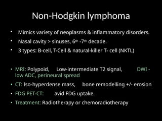 Non-Hodgkin lymphoma
• Mimics variety of neoplasms & inflammatory disorders.
• Nasal cavity > sinuses, 6th -7th decade.
• 3 types: B-cell, T-Cell & natural-killer T- cell (NKTL)
• MRI: Polypoid, Low-intermediate T2 signal, DWI -
low ADC, perineural spread
• CT: Iso-hyperdense mass, bone remodelling +/- erosion
• FDG PET-CT: avid FDG uptake.
• Treatment: Radiotherapy or chemoradiotherapy
 