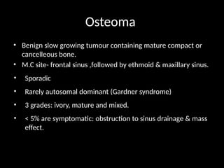 Osteoma
• Benign slow growing tumour containing mature compact or
cancelleous bone.
• M.C site- frontal sinus ,followed by ethmoid & maxillary sinus.
• Sporadic
• Rarely autosomal dominant (Gardner syndrome)
• 3 grades: ivory, mature and mixed.
• < 5% are symptomatic: obstruction to sinus drainage & mass
effect.
 