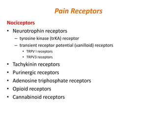 Pain Receptors
Nociceptors
• Neurotrophin receptors
– tyrosine kinase (trKA) receptor
– transient receptor potential (vanilloid) receptors
• TRPV I receptors
• TRPV3 receptors
• Tachykinin receptors
• Purinergic receptors
• Adenosine triphosphate receptors
• Opioid receptors
• Cannabinoid receptors
 