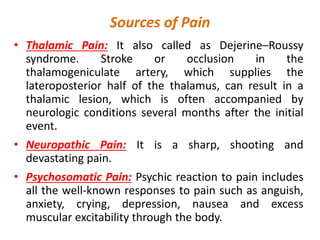 Sources of Pain
• Thalamic Pain: It also called as Dejerine–Roussy
syndrome. Stroke or occlusion in the
thalamogeniculate artery, which supplies the
lateroposterior half of the thalamus, can result in a
thalamic lesion, which is often accompanied by
neurologic conditions several months after the initial
event.
• Neuropathic Pain: It is a sharp, shooting and
devastating pain.
• Psychosomatic Pain: Psychic reaction to pain includes
all the well-known responses to pain such as anguish,
anxiety, crying, depression, nausea and excess
muscular excitability through the body.
 