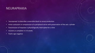 NEURAPRAXIA
• ‘neurapraxia’ to describe a reversible block to nerve conduction
• minor contusion or compression of a peripheral nerve with preservation of the axis- cylinder
• Transmission of impulses is physiologically interrupted for a time
• recovery is complete in 3-6 weeks
• Tinel’s sign-negative
 