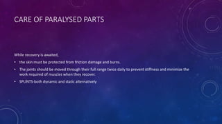 CARE OF PARALYSED PARTS
While recovery is awaited,
• the skin must be protected from friction damage and burns.
• The joints should be moved through their full range twice daily to prevent stiffness and minimize the
work required of muscles when they recover.
• SPLINTS-both dynamic and static alternatively
 