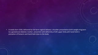 • A newly born child, delivered by full term vaginal delivery- shoulder presentation,birth weight-4 kg,born
to a gestational diabetes mother presented with deformity of left upper limb,with hand held in
pronation of forearm and hand held close to the body
 