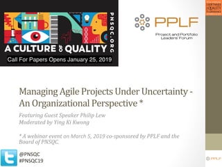 Managing	Agile	Projects	Under	Uncertainty	-	
An	Organizational	Perspective	*	
Featuring	Guest	Speaker	Philip	Lew	
Moderated	by	Ying	Ki	Kwong	
	
*	A	webinar	event	on	March	5,	2019	co-sponsored	by	PPLF	and	the	
Board	of	PNSQC.	
@PNSQC	
#PNSQC19	
 