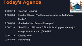 Today’s Agenda
• 6:00-6:10 Opening Remarks
• 6:10-6:30 Heather Wilcox - “Crafting your resume for Today's Job
•  Market”
• 6:30-6:50 Sue Loth - “Job Search Strategies”
• 6:50-7:10 Ron Wilson of Powin - ‘5 Tips for landing your dream job
• using LinkedIn and AI (ChatGPT’
• 7:10-7:15 Closing Note
• 7:15-8:00 Networking
 