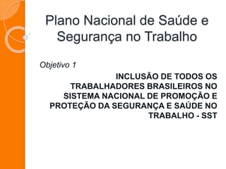 Plano Nacional de Saúde e 
Segurança no Trabalho 
Objetivo 1 
INCLUSÃO DE TODOS OS 
TRABALHADORES BRASILEIROS NO 
SISTEMA NACIONAL DE PROMOÇÃO E 
PROTEÇÃO DA SEGURANÇA E SAÚDE NO 
TRABALHO - SST 
 