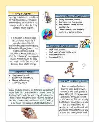 —HYPERGLYCEMIA—
                                   Type 2 Diabetes
                                                              Potential Causes of Hyperglycemia
Hyperglycemia is the technical term
 for high blood glucose. It happens                           Eating more than planned
when the body has too little, or not                          Exercising less than planned
  enough, insulin or when the body                            The stress of illness, such as
      can’t use insulin properly.                             a cold or flu
                                                              Other stresses, such as family
                                                              conflicts or dating problems


    It is important to monitor blood
       glucose levels frequently. If
       hyperglycemia is detected,
treatment should begin immediately.               Symptoms of Hyperglycemia
Failing to treat hyperglycemia could               High blood glucose
        lead to a condition called                 High levels of sugar in the urine
  ketoacidosis. Ketoacidosis occurs                Frequent urination
when the body doesn't have enough                  Increased thirst
   insulin. Without insulin, the body
cant use glucose for fuel, so it is left
    breaking down fats for energy.


       Symptoms of Ketosis
    Shortness of breath
    Breath that smells fruity
    Nausea and vomiting
                                                                How to Treat Hyperglycemia
    A very dry mouth

                                                                  Exercise is often effective in
Waste products (ketones) are generated as your body              lowering blood glucose levels.
breaks down fats. Large amounts of ketones cannot be           However, if your blood glucose is
 tolerated by the body. So, your body will try to excrete     above 240 mg/dl, check your urine
  these ketones through the urine. However, not all will        for ketones. If they are present,
 be able to be excreted, and the rest is left to build up     do NOT exercise. This can actually
    in the blood. This buildup is what leads to ketosis.      lead to higher blood glucose levels
                                                                   than prior to beginning the
                                                              exercise. You will need to work with
                                                              your doctor on finding the best way
                                                               to lower your blood glucose level.
 