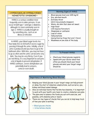 —HYPEROSMOLAR HYPERGLYCEMIC
                                  Type 2 Diabetes Signs of HHNS
                                             Warning

  NONKETOTIC SYNDROME—                                    Blood glucose level over 600 mg/dl
                                                          Dry, parched mouth
    HHNS is a serious condition most                      Extreme thirst
 frequently seen in older persons. It can                 (which may gradually disappear)
occur in both type 1 and type 2 diabetes,                 Warm, dry skin that does not sweat
  although it is most commonly seen in                    High fever
                                                          (>101 degrees Fahrenheit)
   type 2. HHNS is usually brought on
                                                          Sleepiness or confusion
      by something else, such as an
                                                          Loss of vision
            illness or infection.                         Hallucinations
                                                          (seeing/hearing things that aren't there)
                                                          Weakness on one side of the body
    In HHNS, your blood sugar levels rise.
Your body tries to rid itself of excess sugar by
 passing it through the urine. Initially, a lot of
 urine is produced and you have to go to the
bathroom often. With time, you may not have
                                                                     To Prevent HHNS
to go as often and the urine can become very
  dark. You may be very thirsty. Even if you                Check your blood glucose regularly
are not thirsty, it is very important to consume            Speak with your doctor about how
   a lot of liquids to prevent dehydration. If              often you should check your blood
  HHNS continues, severe dehydration can                    glucose and what your target range
          potentially lead to seizures,                     should be
               coma or even death.



                             Importance of Monitoring Blood Glucose

                                 Keeping your blood glucose in your target range can help prevent
                                 or delay the start of diabetes complications, such as nerve, eye,
                                 kidney and blood vessel damage.
                                 Once an individual learns that he/she has diabetes, it is important
                                 to work with your health care team to create a diabetes care plan.
                                 The plan aims to balance the foods you eat with exercise, and
                                 possibly, with diabetes pills or insulin.
                                 There are two types of checks that you can do to help keep track
                                 of how your plan is working:

                                 — Blood glucose checks
                                 — Urine ketone checks
 