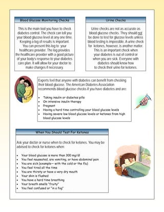 Type 2 Diabetes Checks
   Blood Glucose Monitoring Checks            Urine

  This is the main tool you have to check               Urine checks are not as accurate as
  diabetes control. The check can tell you            blood glucose checks. They should not
 your blood glucose level at any one time.           be done to test for glucose levels unless
    Keeping a log of results is important.           blood testing is impossible. A urine check
      You can present this log to your               for ketones, however, is another matter.
   healthcare provider. The log provides                 This is an important check when
the healthcare provider with a good picture              your diabetes is out of control or
 of your body’s response to your diabetes                when you are sick. Everyone with
  care plan. It will allow for your doctor to                diabetes should know how
        make changes if necessary.                        to check their urine for ketones.


                 Experts feel that anyone with diabetes can benefit from checking
                 their blood glucose. The American Diabetes Association
                 recommends blood glucose checks if you have diabetes and are:

                     Taking insulin or diabetes pills
                     On intensive insulin therapy
                     Pregnant
                     Having a hard time controlling your blood glucose levels
                     Having severe low blood glucose levels or ketones from high
                     blood glucose levels



               When You Should Test For Ketones


Ask your doctor or nurse when to check for ketones. You may be
advised to check for ketones when:

    Your blood glucose is more than 300 mg/dl
    You feel nauseated, are vomiting, or have abdominal pain
    You are sick (example— with the cold or the flu)
    You feel tired all the time
    You are thirsty or have a very dry mouth
    Your skin is flushed
    You have a hard time breathing
    Your breath smells ―fruity‖
    You feel confused or ―in a fog‖
 