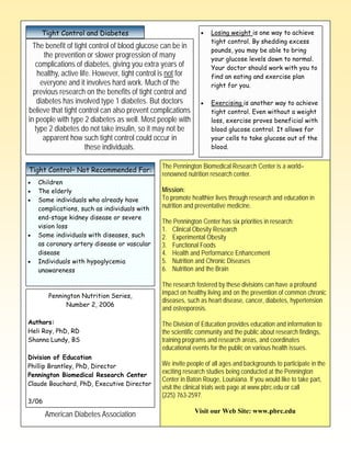 Tight Control and Diabetes                                        Losing weight is one way to achieve
                                  Type 2 Diabetes
  The benefit of tight control of blood glucose can be in
                                                                      tight control. By shedding excess
                                                                      pounds, you may be able to bring
       the prevention or slower progression of many                   your glucose levels down to normal.
   complications of diabetes, giving you extra years of               Your doctor should work with you to
    healthy, active life. However, tight control is not for           find an eating and exercise plan
     everyone and it involves hard work. Much of the                  right for you.
  previous research on the benefits of tight control and
    diabetes has involved type 1 diabetes. But doctors                Exercising is another way to achieve
believe that tight control can also prevent complications             tight control. Even without a weight
in people with type 2 diabetes as well. Most people with              loss, exercise proves beneficial with
   type 2 diabetes do not take insulin, so it may not be              blood glucose control. It allows for
      apparent how such tight control could occur in                  your cells to take glucose out of the
                       these individuals.                             blood.

                                                The Pennington Biomedical Research Center is a world-renowned nu-
Tight Control– Not Recommended For:             trition research center.
   Children                                     Mission:
   The elderly                                  To promote healthier lives through research and education in nutrition
   Some individuals who already have            and preventive medicine.
   complications, such as individuals with      The Pennington Center has several research areas, including:
   end-stage kidney disease or severe
   vision loss                                      Clinical Obesity Research
                                                    Experimental Obesity
   Some individuals with diseases, such             Functional Foods
   as coronary artery disease or vascular           Health and Performance Enhancement
   disease                                          Nutrition and Chronic Diseases
                                                    Nutrition and the Brain
   Individuals with hypoglycemia                    Dementia, Alzheimer’s and healthy aging
   unawareness                                      Diet, exercise, weight loss and weight loss maintenance

                                                The research fostered in these areas can have a profound impact on
                                                healthy living and on the prevention of common chronic diseases, such
Pennington Nutrition Series     Pub No 33       as heart disease, cancer, diabetes, hypertension and osteoporosis.

                                                The Division of Education provides education and information to the
Authors:
                                                scientific community and the public about research findings, training
Heli Roy, PhD, MBA, RD                          programs and research areas, and coordinates educational events for the
Shanna Lundy, BS                                public on various health issues.
Beth Kalicki
                                                We invite people of all ages and backgrounds to participate in the excit-
Division of Education                           ing research studies being conducted at the Pennington Center in Baton
Phillip Brantley, PhD, Director                 Rouge, Louisiana. If you would like to take part, visit the clinical trials
                                                web page at www.pbrc.edu or call (225) 763-3000.
Pennington Biomedical Research Center
Steve Heymsfield, MD,
Executive Director

2/06; Rev. 10/09; Rev. 3/11

     American Diabetes Association
 