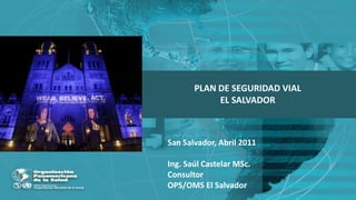 PLAN DE SEGURIDAD VIAL  EL SALVADOR San Salvador, Abril 2011 Ing. Saúl Castelar MSc. Consultor OPS/OMS El Salvador 