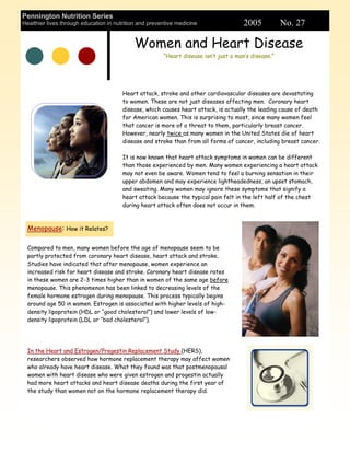 Pennington Nutrition Series
Healthier lives through education in nutrition and preventive medicine                 2005           No. 27

                                            Women and Heart Disease
                                                        “Heart disease isn’t just a man’s disease.”




                                        Heart attack, stroke and other cardiovascular diseases are devastating
                                        to women. These are not just diseases affecting men. Coronary heart
                                        disease, which causes heart attack, is actually the leading cause of death
                                        for American women. This is surprising to most, since many women feel
                                        that cancer is more of a threat to them, particularly breast cancer.
                                        However, nearly twice as many women in the United States die of heart
                                        disease and stroke than from all forms of cancer, including breast cancer.

                                        It is now known that heart attack symptoms in women can be different
                                        than those experienced by men. Many women experiencing a heart attack
                                        may not even be aware. Women tend to feel a burning sensation in their
                                        upper abdomen and may experience lightheadedness, an upset stomach,
                                        and sweating. Many women may ignore these symptoms that signify a
                                        heart attack because the typical pain felt in the left half of the chest
                                        during heart attack often does not occur in them.



  Menopause: How it Relates?

  Compared to men, many women before the age of menopause seem to be
  partly protected from coronary heart disease, heart attack and stroke.
  Studies have indicated that after menopause, women experience an
  increased risk for heart disease and stroke. Coronary heart disease rates
  in these women are 2-3 times higher than in women of the same age before
  menopause. This phenomenon has been linked to decreasing levels of the
  female hormone estrogen during menopause. This process typically begins
  around age 50 in women. Estrogen is associated with higher levels of high-
  density lipoprotein (HDL or “good cholesterol”) and lower levels of low-
  density lipoprotein (LDL or “bad cholesterol”).




  In the Heart and Estrogen/Progestin Replacement Study (HERS),
  researchers observed how hormone replacement therapy may affect women
  who already have heart disease. What they found was that postmenopausal
  women with heart disease who were given estrogen and progestin actually
  had more heart attacks and heart disease deaths during the first year of
  the study than women not on the hormone replacement therapy did.
 