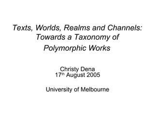 Texts, Worlds, Realms and Channels:  Towards a Taxonomy of  Polymorphic Works   Christy Dena 17 th  August 2005 University of Melbourne 