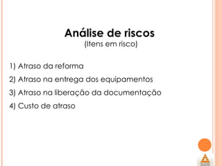 Análise de riscos  (Itens em risco) 1) Atraso da reforma 2) Atraso na entrega dos equipamentos 3) Atraso na liberação da documentação 4) Custo de atraso 