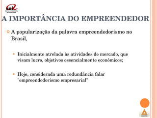 A IMPORTÂNCIA DO EMPREENDEDOR  A popularização da palavra empreendedorismo no Brasil,  Inicialmente atrelada às atividades de mercado, que visam lucro, objetivos essencialmente econômicos; Hoje, considerada uma redundância falar "empreendedorismo empresarial" 