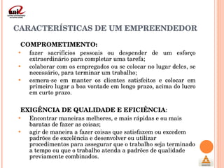 CARACTERÍSTICAS DE UM EMPREENDEDOR COMPROMETIMENTO:   fazer sacrifícios pessoais ou despender de um esforço extraordinário para completar uma tarefa; colaborar com os empregados ou se colocar no lugar deles, se necessário, para terminar um trabalho; esmera-se em manter os clientes satisfeitos e colocar em primeiro lugar a boa vontade em longo prazo, acima do lucro em curto prazo. EXIGÊNCIA DE QUALIDADE E EFICIÊNCIA :  Encontrar maneiras melhores, e mais rápidas e ou mais baratas de fazer as coisas; agir de maneira a fazer coisas que satisfazem ou excedem padrões de excelência e desenvolver ou utilizar procedimentos para assegurar que o trabalho seja terminado a tempo ou que o trabalho atenda a padrões de qualidade previamente combinados. 