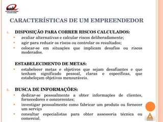 CARACTERÍSTICAS DE UM EMPREENDEDOR DISPOSIÇÃO PARA CORRER RISCOS CALCULADOS:  avaliar alternativas e calcular riscos deliberadamente;  agir para reduzir os riscos ou controlar os resultados;  colocar-se em situações que implicam desafios ou riscos moderados.   ESTABELECIMENTO DE METAS:   estabelecer metas e objetivos que sejam desafiantes e que tenham significado pessoal, claras e específicas, que estabeleçam objetivos mensuráveis.   BUSCA DE INFORMAÇÕES:  dedicar-se pessoalmente a obter informações de clientes, fornecedores e concorrentes; investigar pessoalmente como fabricar um produto ou fornecer um serviço consultar especialistas para obter assessoria técnica ou comercial. 