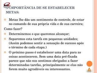 A IMPORTÂNCIA DE SE ESTABELECER METAS: Metas lhe dão um sentimento de controle, de estar no comando de sua própria vida e de sua carreira; Como fazer? Determinemos o que queremos alcançar; Separemos esta tarefa em pequenas unidades; (Assim podemos sentir a sensação de sucesso após o término de cada etapa.) O próximo passo é estabelecer uma data para as coisas acontecerem. Sem uma data pré-fixada parece que não nos sentimos obrigados a fazer determinadas tarefas, principalmente se elas não forem muito agradáveis ou interessantes.  