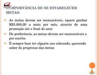 A IMPORTÂNCIA DE SE ESTABELECER METAS: As metas devem ser mensuráveis, (quero ganhar R$3.000,00 a mais por mês, através de uma promoção até o final do ano) De preferência, as metas devem ser mensuráveis e por escrito. É sempre bom ter alguém nos cobrando, querendo saber do progresso das metas  